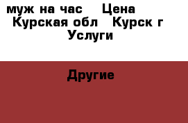 муж на час  › Цена ­ 100 - Курская обл., Курск г. Услуги » Другие   . Курская обл.